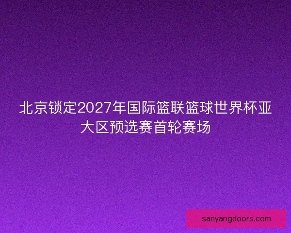 北京锁定2027年国际篮联篮球世界杯亚大区预选赛首轮赛场