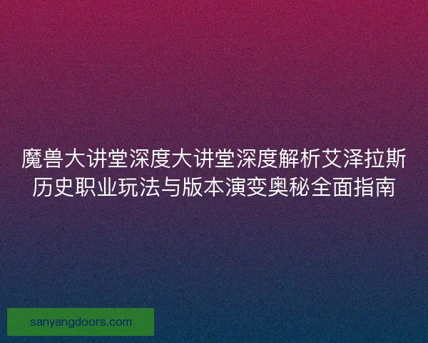 魔兽大讲堂深度大讲堂深度解析艾泽拉斯历史职业玩法与版本演变奥秘全面指南
