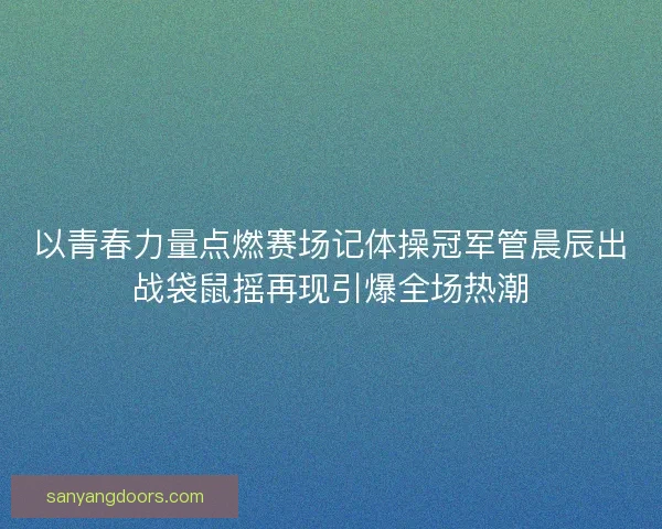 以青春力量点燃赛场记体操冠军管晨辰出战袋鼠摇再现引爆全场热潮